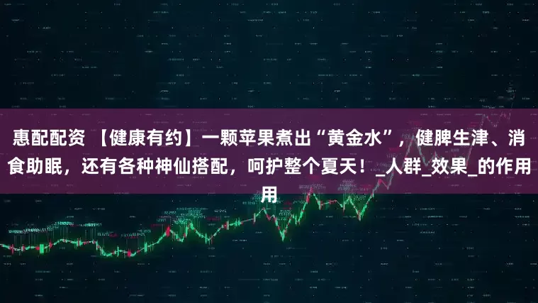 惠配配资 【健康有约】一颗苹果煮出“黄金水”，健脾生津、消食助眠，还有各种神仙搭配，呵护整个夏天！_人群_效果_的作用