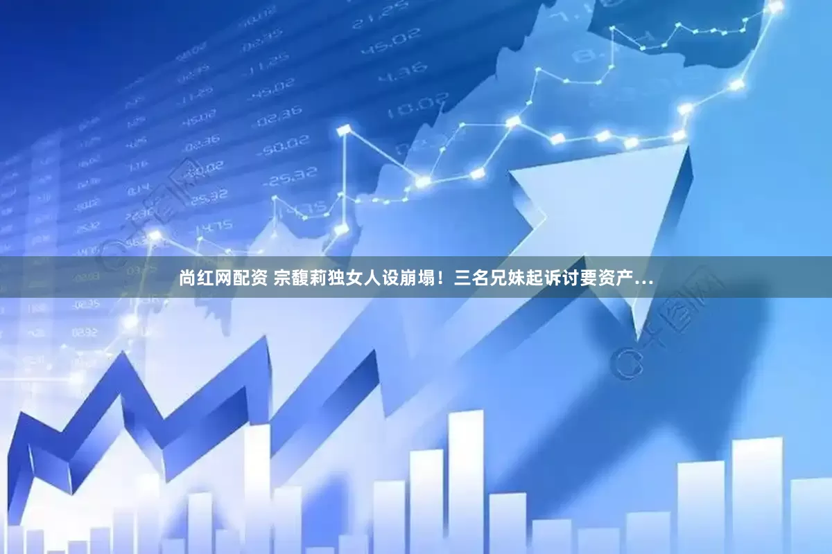 尚红网配资 宗馥莉独女人设崩塌！三名兄妹起诉讨要资产…