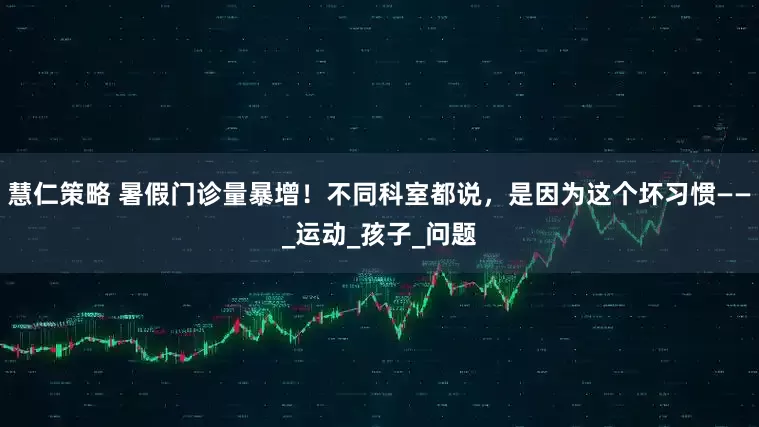 慧仁策略 暑假门诊量暴增！不同科室都说，是因为这个坏习惯——_运动_孩子_问题