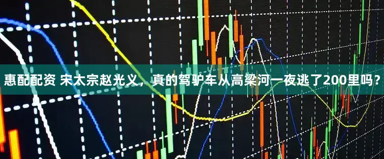 惠配配资 宋太宗赵光义，真的驾驴车从高梁河一夜逃了200里吗？
