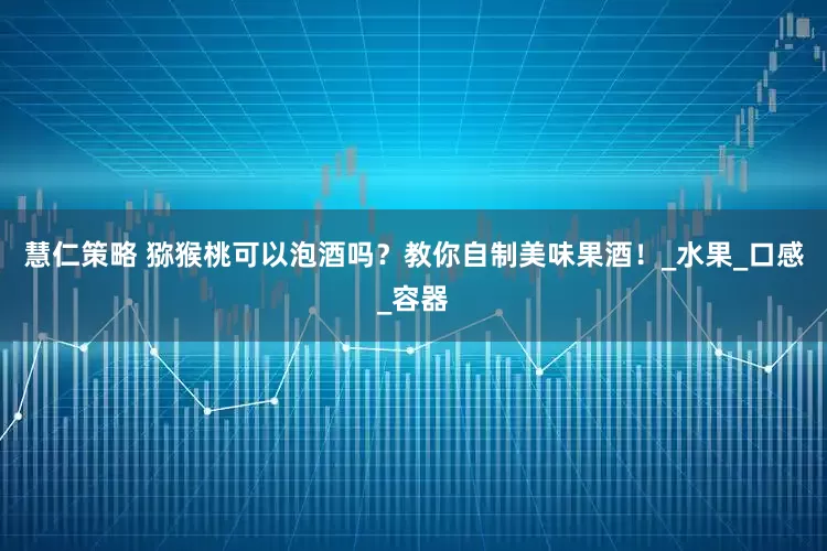 慧仁策略 猕猴桃可以泡酒吗？教你自制美味果酒！_水果_口感_容器