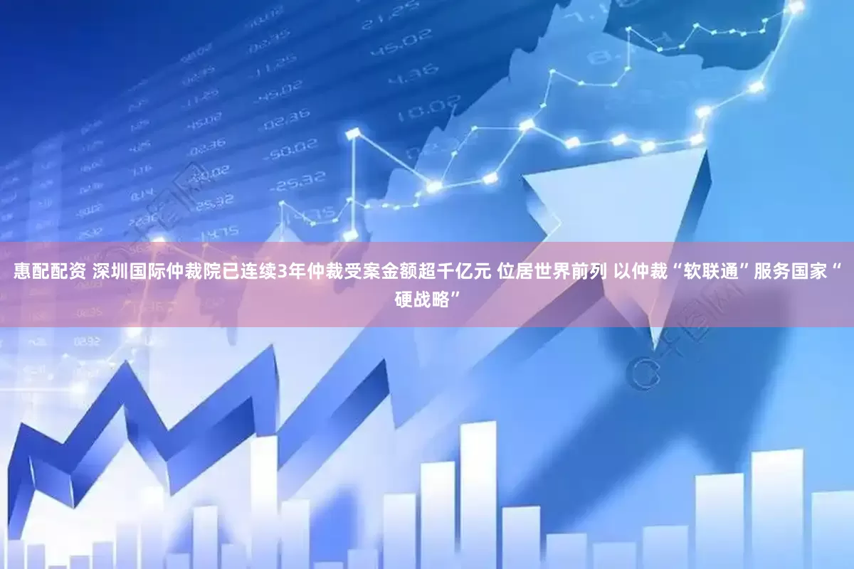 惠配配资 深圳国际仲裁院已连续3年仲裁受案金额超千亿元 位居世界前列 以仲裁“软联通”服务国家“硬战略”