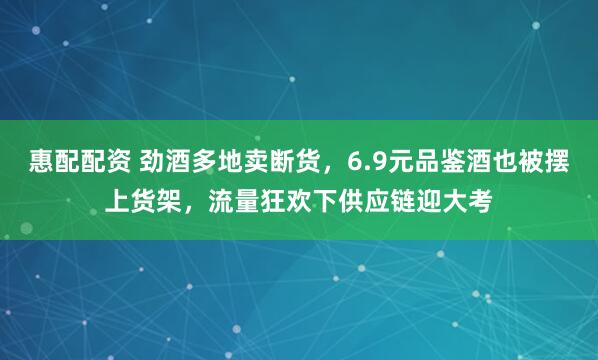 惠配配资 劲酒多地卖断货，6.9元品鉴酒也被摆上货架，流量狂欢下供应链迎大考