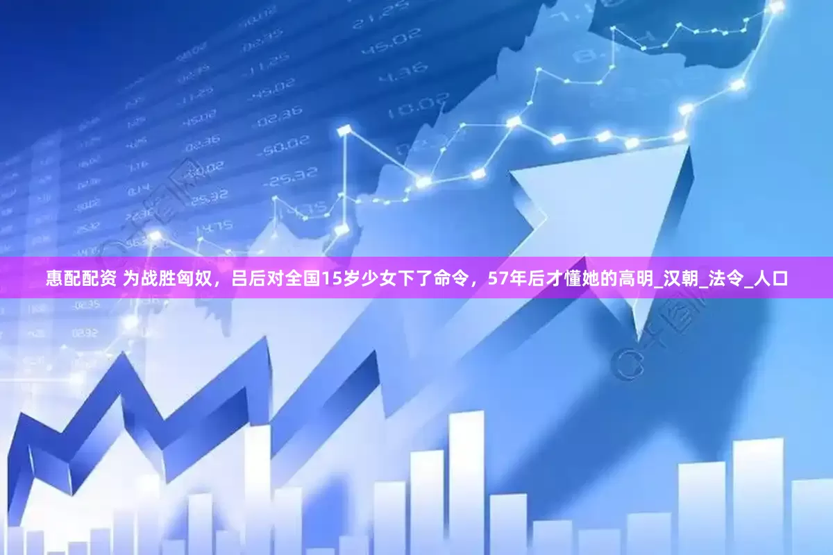 惠配配资 为战胜匈奴，吕后对全国15岁少女下了命令，57年后才懂她的高明_汉朝_法令_人口