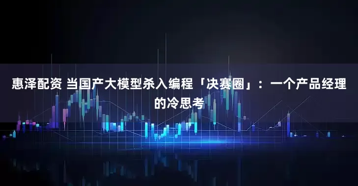 惠泽配资 当国产大模型杀入编程「决赛圈」：一个产品经理的冷思考